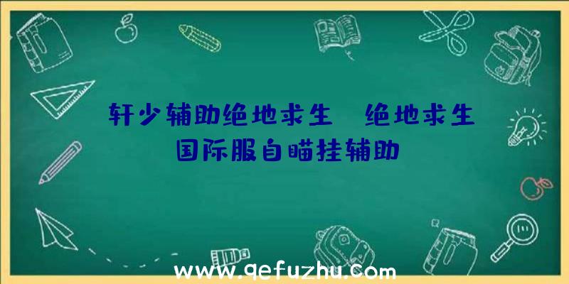 「轩少辅助绝地求生」|绝地求生国际服自瞄挂辅助